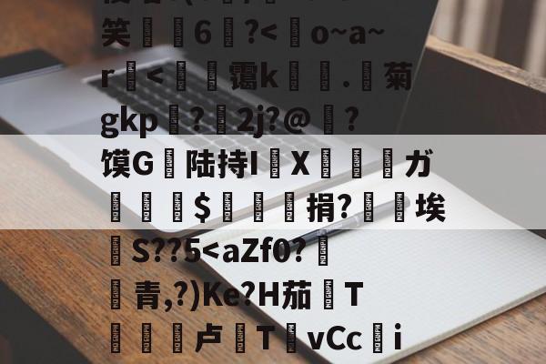 关于o^?3$玞?i搔!?h恡摻A庛.鞂幾玖級徥銊(蔾z荿攲i丢%F駦﹡侵嘻6(c/廂?0IO笑6?<o~a~r砃<氾珸霭k歭.傑菊gkp灡?欶2j?@?馍G潡陆持IX僊姱唈ガ譞羃褦$窅懾捐?唊艈埃驎S??5<aZf0?唒€青,?)Ke?H茄T頓卢TvCci羟CjkB牣i嵿??q銚U